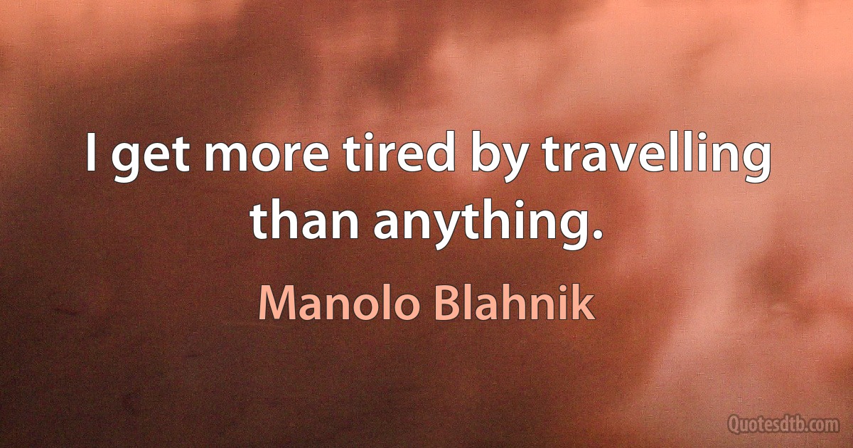 I get more tired by travelling than anything. (Manolo Blahnik)