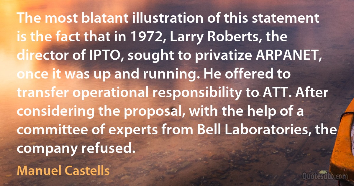 The most blatant illustration of this statement is the fact that in 1972, Larry Roberts, the director of IPTO, sought to privatize ARPANET, once it was up and running. He offered to transfer operational responsibility to ATT. After considering the proposal, with the help of a committee of experts from Bell Laboratories, the company refused. (Manuel Castells)