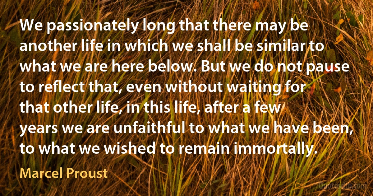 We passionately long that there may be another life in which we shall be similar to what we are here below. But we do not pause to reflect that, even without waiting for that other life, in this life, after a few years we are unfaithful to what we have been, to what we wished to remain immortally. (Marcel Proust)