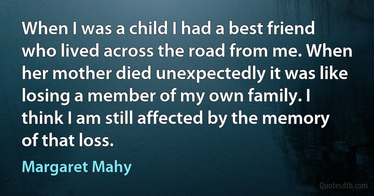 When I was a child I had a best friend who lived across the road from me. When her mother died unexpectedly it was like losing a member of my own family. I think I am still affected by the memory of that loss. (Margaret Mahy)