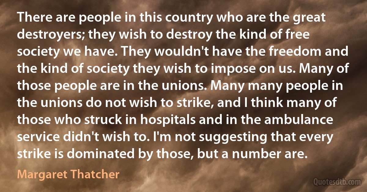 There are people in this country who are the great destroyers; they wish to destroy the kind of free society we have. They wouldn't have the freedom and the kind of society they wish to impose on us. Many of those people are in the unions. Many many people in the unions do not wish to strike, and I think many of those who struck in hospitals and in the ambulance service didn't wish to. I'm not suggesting that every strike is dominated by those, but a number are. (Margaret Thatcher)