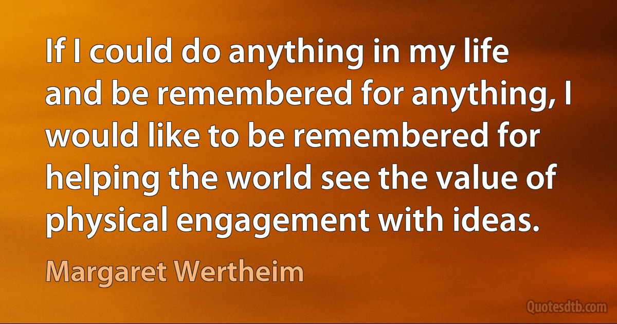 If I could do anything in my life and be remembered for anything, I would like to be remembered for helping the world see the value of physical engagement with ideas. (Margaret Wertheim)