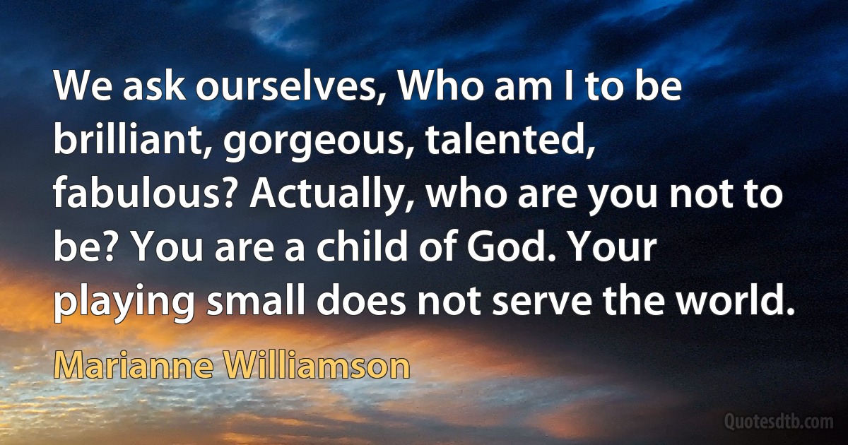 We ask ourselves, Who am I to be brilliant, gorgeous, talented, fabulous? Actually, who are you not to be? You are a child of God. Your playing small does not serve the world. (Marianne Williamson)