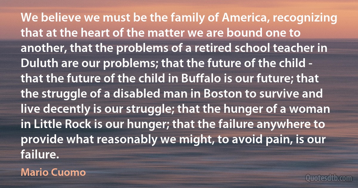 We believe we must be the family of America, recognizing that at the heart of the matter we are bound one to another, that the problems of a retired school teacher in Duluth are our problems; that the future of the child - that the future of the child in Buffalo is our future; that the struggle of a disabled man in Boston to survive and live decently is our struggle; that the hunger of a woman in Little Rock is our hunger; that the failure anywhere to provide what reasonably we might, to avoid pain, is our failure. (Mario Cuomo)