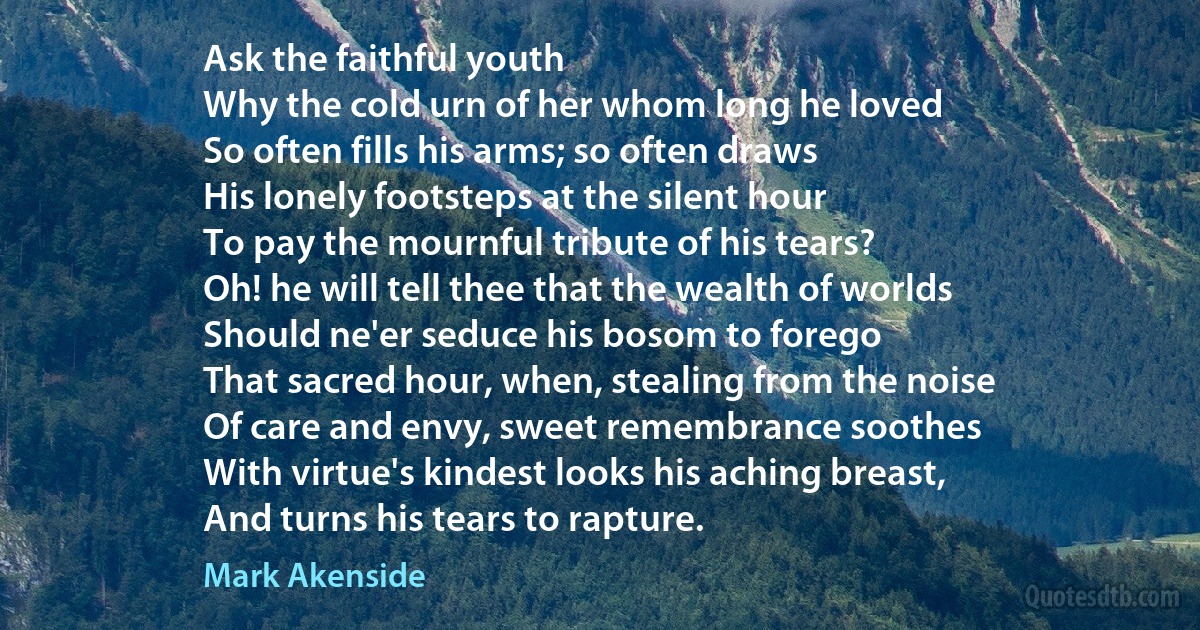 Ask the faithful youth
Why the cold urn of her whom long he loved
So often fills his arms; so often draws
His lonely footsteps at the silent hour
To pay the mournful tribute of his tears?
Oh! he will tell thee that the wealth of worlds
Should ne'er seduce his bosom to forego
That sacred hour, when, stealing from the noise
Of care and envy, sweet remembrance soothes
With virtue's kindest looks his aching breast,
And turns his tears to rapture. (Mark Akenside)