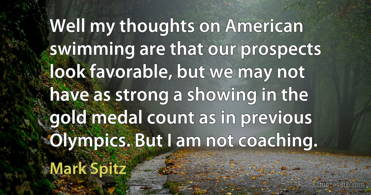 Well my thoughts on American swimming are that our prospects look favorable, but we may not have as strong a showing in the gold medal count as in previous Olympics. But I am not coaching. (Mark Spitz)