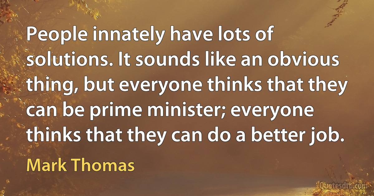 People innately have lots of solutions. It sounds like an obvious thing, but everyone thinks that they can be prime minister; everyone thinks that they can do a better job. (Mark Thomas)