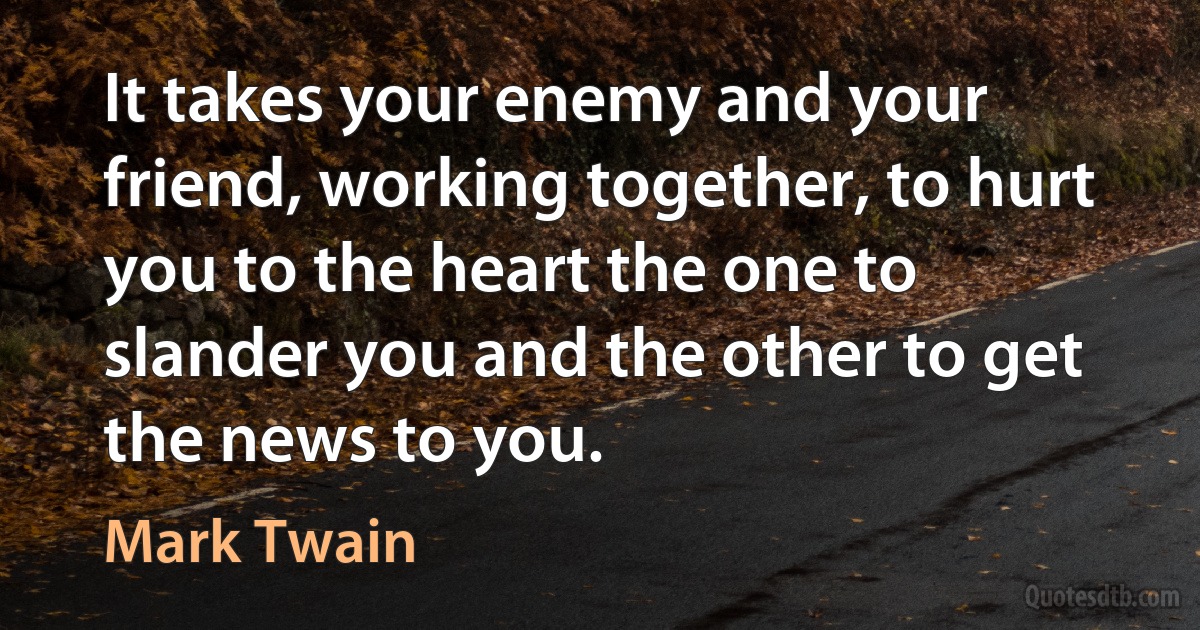 It takes your enemy and your friend, working together, to hurt you to the heart the one to slander you and the other to get the news to you. (Mark Twain)