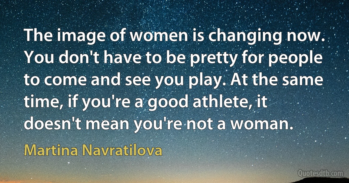 The image of women is changing now. You don't have to be pretty for people to come and see you play. At the same time, if you're a good athlete, it doesn't mean you're not a woman. (Martina Navratilova)