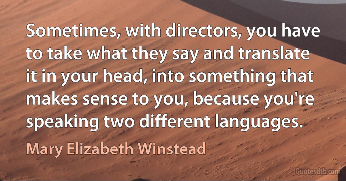 Sometimes, with directors, you have to take what they say and translate it in your head, into something that makes sense to you, because you're speaking two different languages. (Mary Elizabeth Winstead)