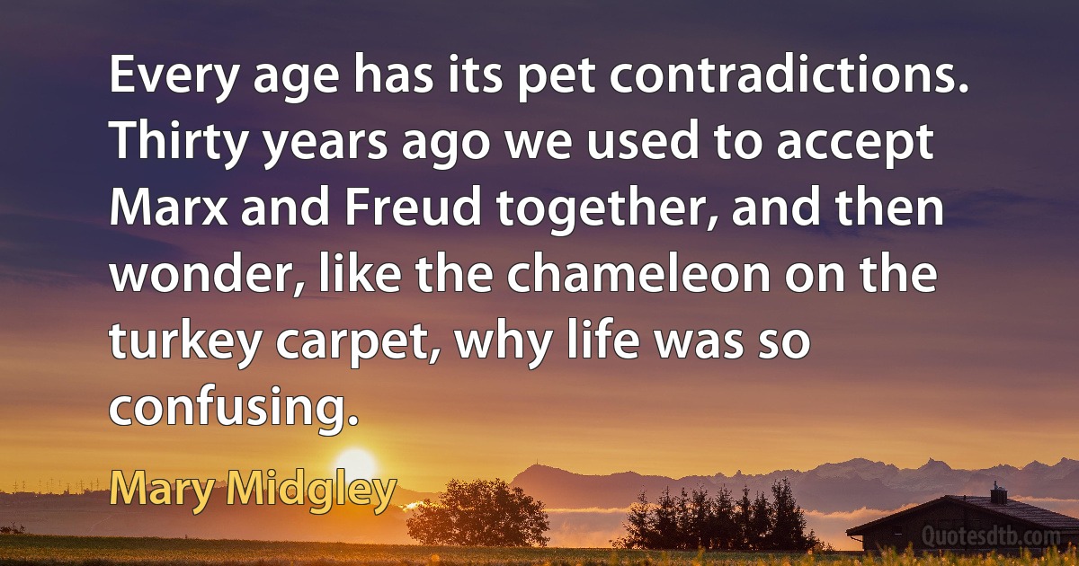 Every age has its pet contradictions. Thirty years ago we used to accept Marx and Freud together, and then wonder, like the chameleon on the turkey carpet, why life was so confusing. (Mary Midgley)