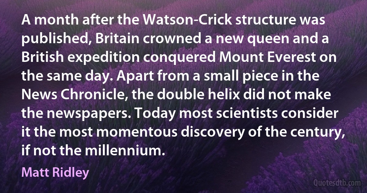 A month after the Watson-Crick structure was published, Britain crowned a new queen and a British expedition conquered Mount Everest on the same day. Apart from a small piece in the News Chronicle, the double helix did not make the newspapers. Today most scientists consider it the most momentous discovery of the century, if not the millennium. (Matt Ridley)