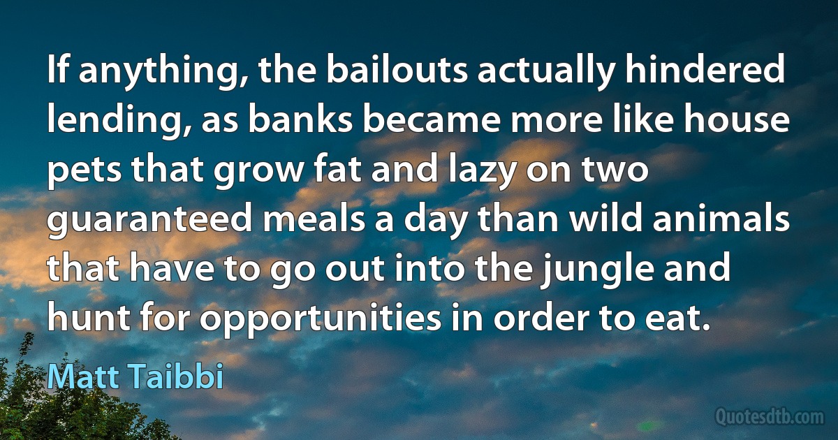 If anything, the bailouts actually hindered lending, as banks became more like house pets that grow fat and lazy on two guaranteed meals a day than wild animals that have to go out into the jungle and hunt for opportunities in order to eat. (Matt Taibbi)