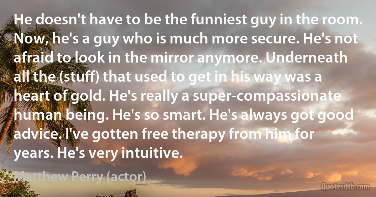 He doesn't have to be the funniest guy in the room. Now, he's a guy who is much more secure. He's not afraid to look in the mirror anymore. Underneath all the (stuff) that used to get in his way was a heart of gold. He's really a super-compassionate human being. He's so smart. He's always got good advice. I've gotten free therapy from him for years. He's very intuitive. (Matthew Perry (actor))