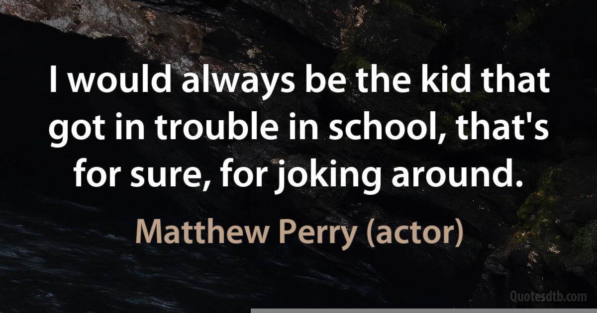 I would always be the kid that got in trouble in school, that's for sure, for joking around. (Matthew Perry (actor))