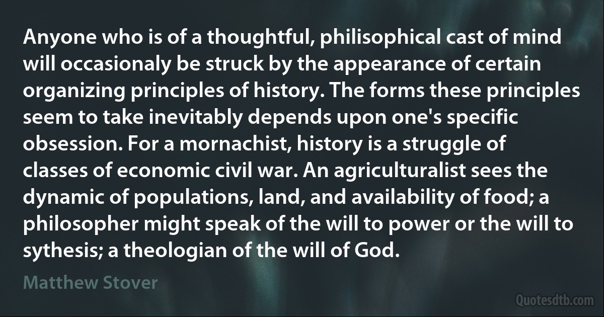 Anyone who is of a thoughtful, philisophical cast of mind will occasionaly be struck by the appearance of certain organizing principles of history. The forms these principles seem to take inevitably depends upon one's specific obsession. For a mornachist, history is a struggle of classes of economic civil war. An agriculturalist sees the dynamic of populations, land, and availability of food; a philosopher might speak of the will to power or the will to sythesis; a theologian of the will of God. (Matthew Stover)