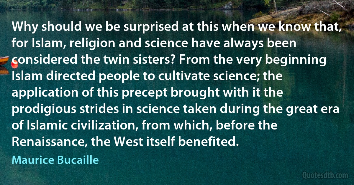 Why should we be surprised at this when we know that, for Islam, religion and science have always been considered the twin sisters? From the very beginning Islam directed people to cultivate science; the application of this precept brought with it the prodigious strides in science taken during the great era of Islamic civilization, from which, before the Renaissance, the West itself benefited. (Maurice Bucaille)