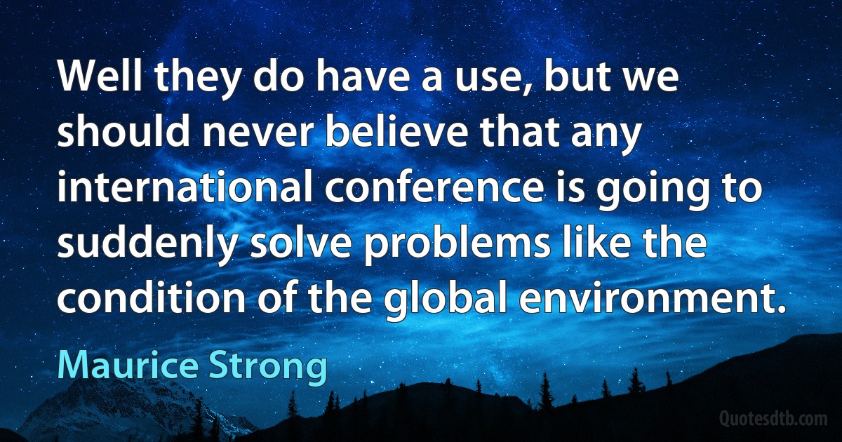 Well they do have a use, but we should never believe that any international conference is going to suddenly solve problems like the condition of the global environment. (Maurice Strong)