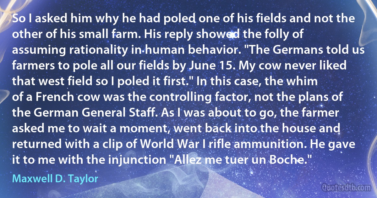 So I asked him why he had poled one of his fields and not the other of his small farm. His reply showed the folly of assuming rationality in human behavior. "The Germans told us farmers to pole all our fields by June 15. My cow never liked that west field so I poled it first." In this case, the whim of a French cow was the controlling factor, not the plans of the German General Staff. As I was about to go, the farmer asked me to wait a moment, went back into the house and returned with a clip of World War I rifle ammunition. He gave it to me with the injunction "Allez me tuer un Boche." (Maxwell D. Taylor)