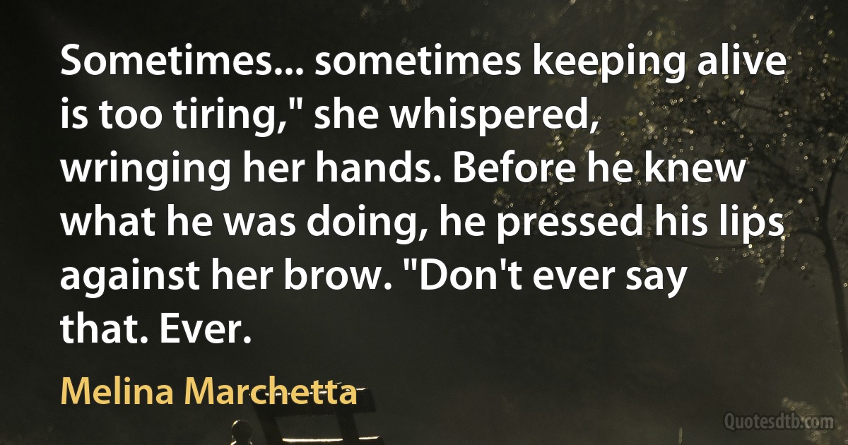 Sometimes... sometimes keeping alive is too tiring," she whispered, wringing her hands. Before he knew what he was doing, he pressed his lips against her brow. "Don't ever say that. Ever. (Melina Marchetta)