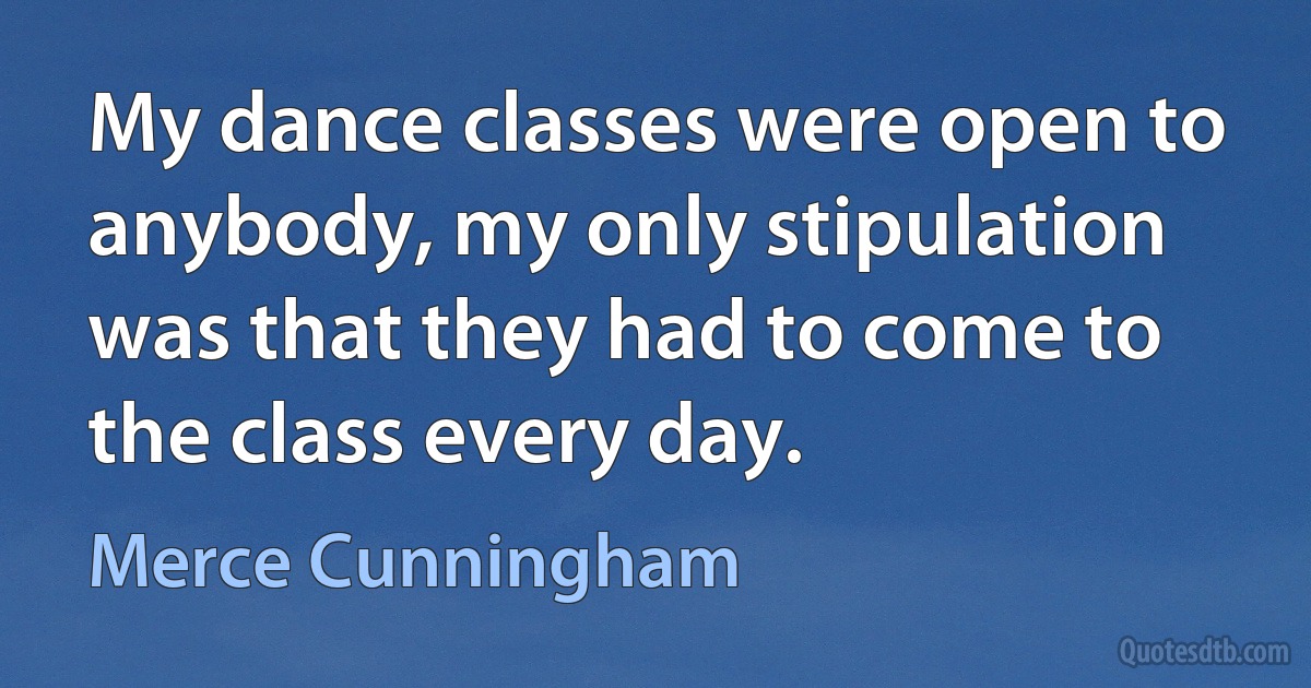 My dance classes were open to anybody, my only stipulation was that they had to come to the class every day. (Merce Cunningham)