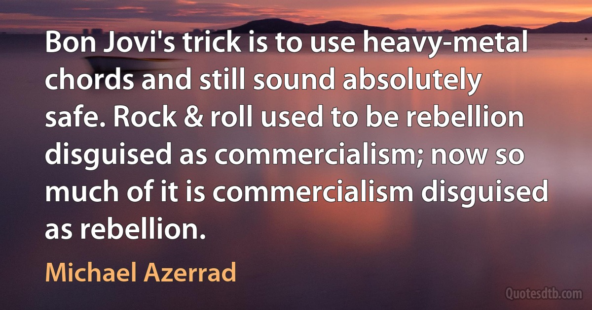 Bon Jovi's trick is to use heavy-metal chords and still sound absolutely safe. Rock & roll used to be rebellion disguised as commercialism; now so much of it is commercialism disguised as rebellion. (Michael Azerrad)