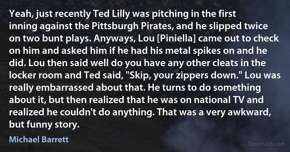 Yeah, just recently Ted Lilly was pitching in the first inning against the Pittsburgh Pirates, and he slipped twice on two bunt plays. Anyways, Lou [Piniella] came out to check on him and asked him if he had his metal spikes on and he did. Lou then said well do you have any other cleats in the locker room and Ted said, "Skip, your zippers down." Lou was really embarrassed about that. He turns to do something about it, but then realized that he was on national TV and realized he couldn't do anything. That was a very awkward, but funny story. (Michael Barrett)