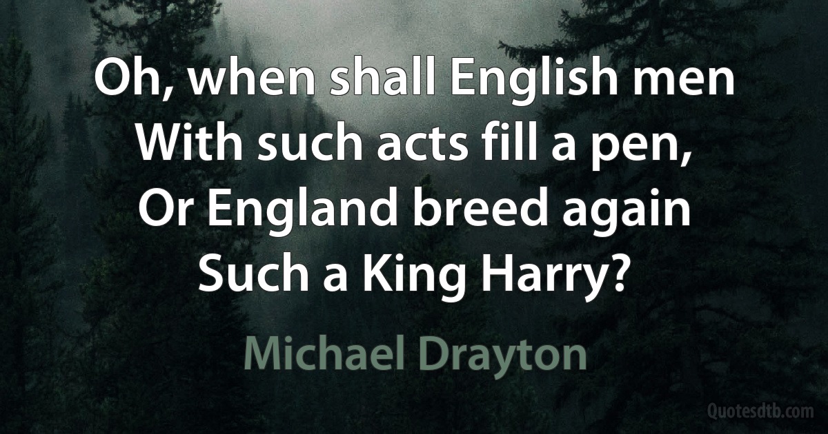 Oh, when shall English men
With such acts fill a pen,
Or England breed again
Such a King Harry? (Michael Drayton)