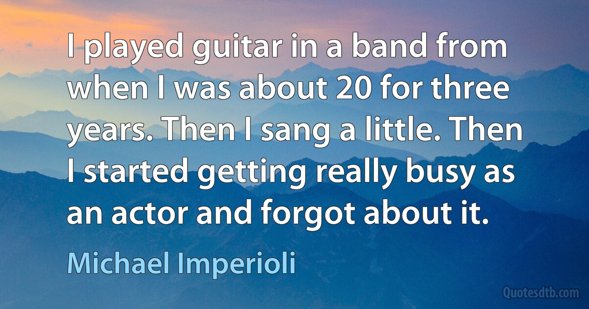 I played guitar in a band from when I was about 20 for three years. Then I sang a little. Then I started getting really busy as an actor and forgot about it. (Michael Imperioli)