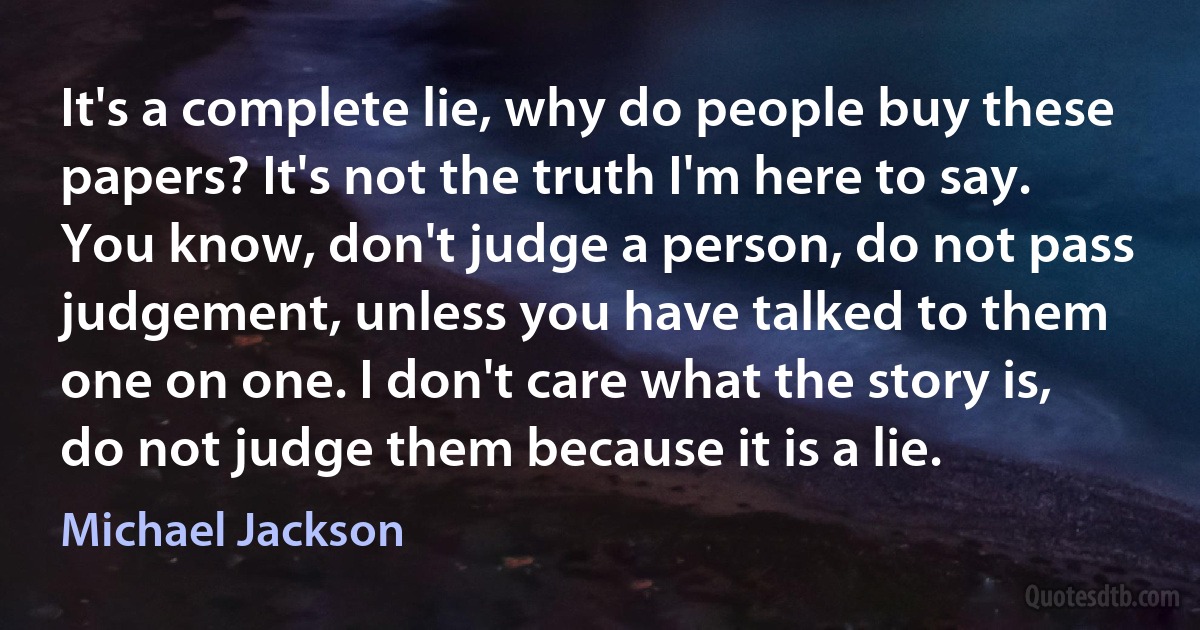 It's a complete lie, why do people buy these papers? It's not the truth I'm here to say. You know, don't judge a person, do not pass judgement, unless you have talked to them one on one. I don't care what the story is, do not judge them because it is a lie. (Michael Jackson)