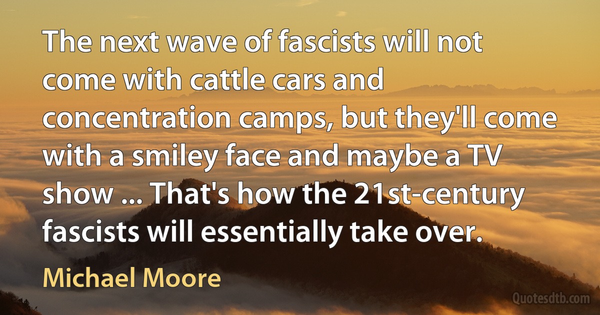 The next wave of fascists will not come with cattle cars and concentration camps, but they'll come with a smiley face and maybe a TV show ... That's how the 21st-century fascists will essentially take over. (Michael Moore)