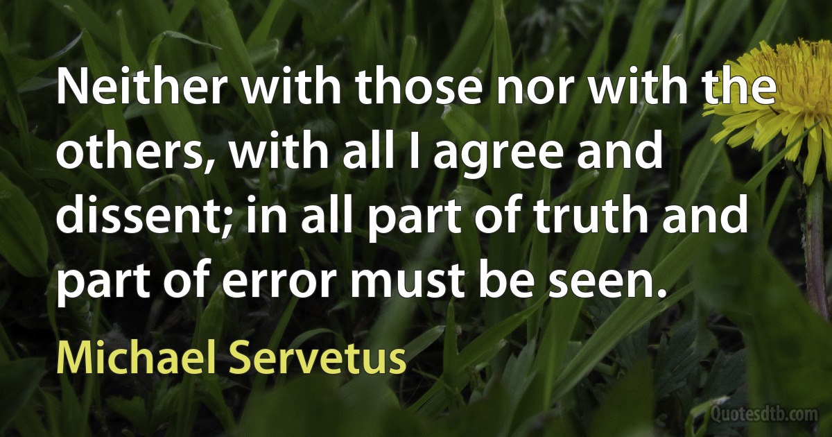 Neither with those nor with the others, with all I agree and dissent; in all part of truth and part of error must be seen. (Michael Servetus)