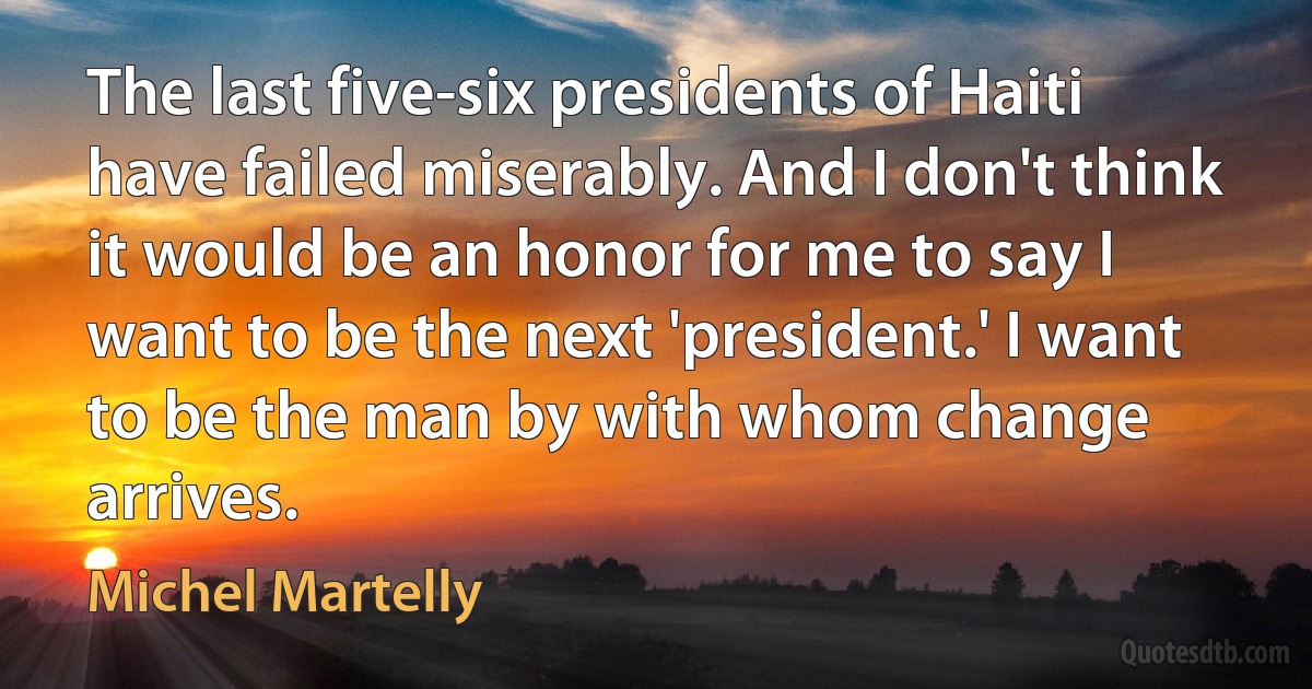 The last five-six presidents of Haiti have failed miserably. And I don't think it would be an honor for me to say I want to be the next 'president.' I want to be the man by with whom change arrives. (Michel Martelly)