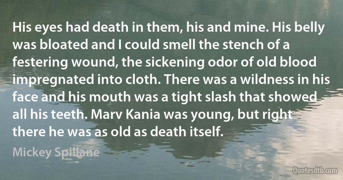 His eyes had death in them, his and mine. His belly was bloated and I could smell the stench of a festering wound, the sickening odor of old blood impregnated into cloth. There was a wildness in his face and his mouth was a tight slash that showed all his teeth. Marv Kania was young, but right there he was as old as death itself. (Mickey Spillane)