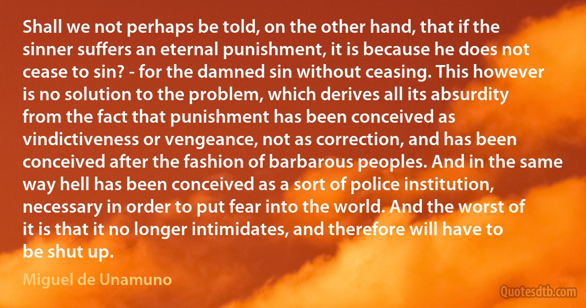 Shall we not perhaps be told, on the other hand, that if the sinner suffers an eternal punishment, it is because he does not cease to sin? - for the damned sin without ceasing. This however is no solution to the problem, which derives all its absurdity from the fact that punishment has been conceived as vindictiveness or vengeance, not as correction, and has been conceived after the fashion of barbarous peoples. And in the same way hell has been conceived as a sort of police institution, necessary in order to put fear into the world. And the worst of it is that it no longer intimidates, and therefore will have to be shut up. (Miguel de Unamuno)