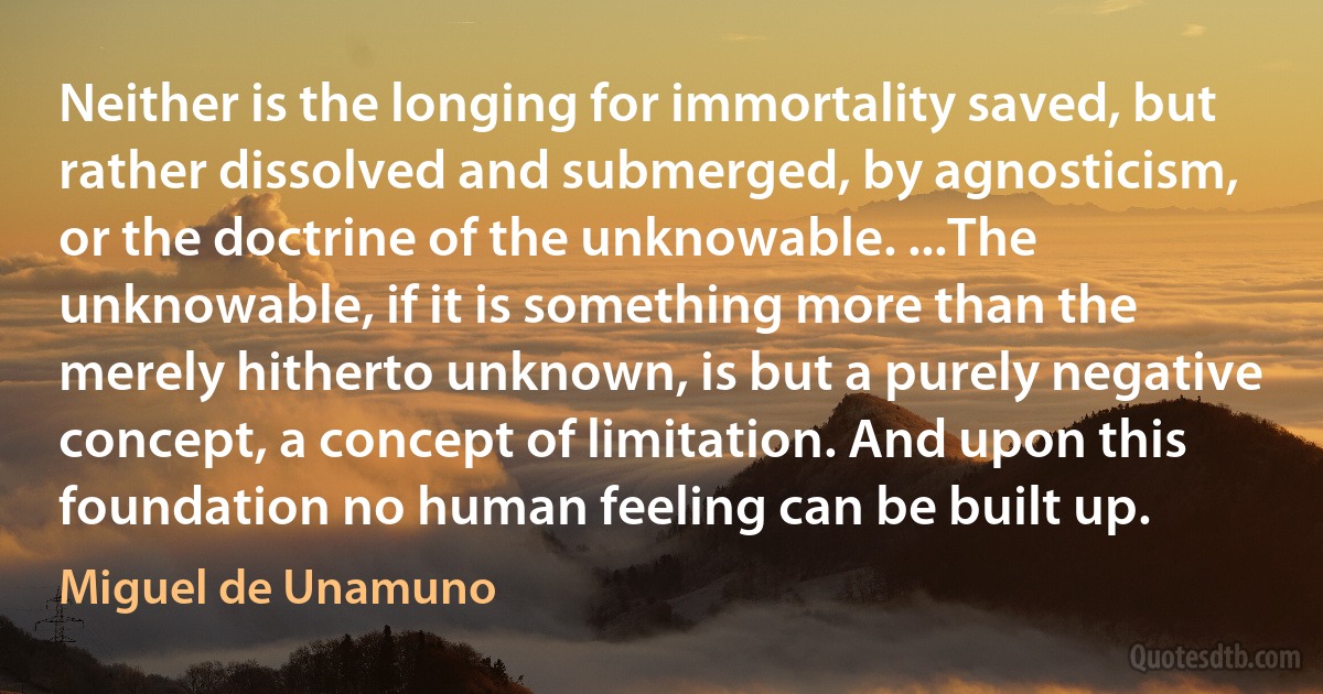 Neither is the longing for immortality saved, but rather dissolved and submerged, by agnosticism, or the doctrine of the unknowable. ...The unknowable, if it is something more than the merely hitherto unknown, is but a purely negative concept, a concept of limitation. And upon this foundation no human feeling can be built up. (Miguel de Unamuno)