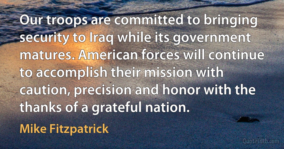 Our troops are committed to bringing security to Iraq while its government matures. American forces will continue to accomplish their mission with caution, precision and honor with the thanks of a grateful nation. (Mike Fitzpatrick)