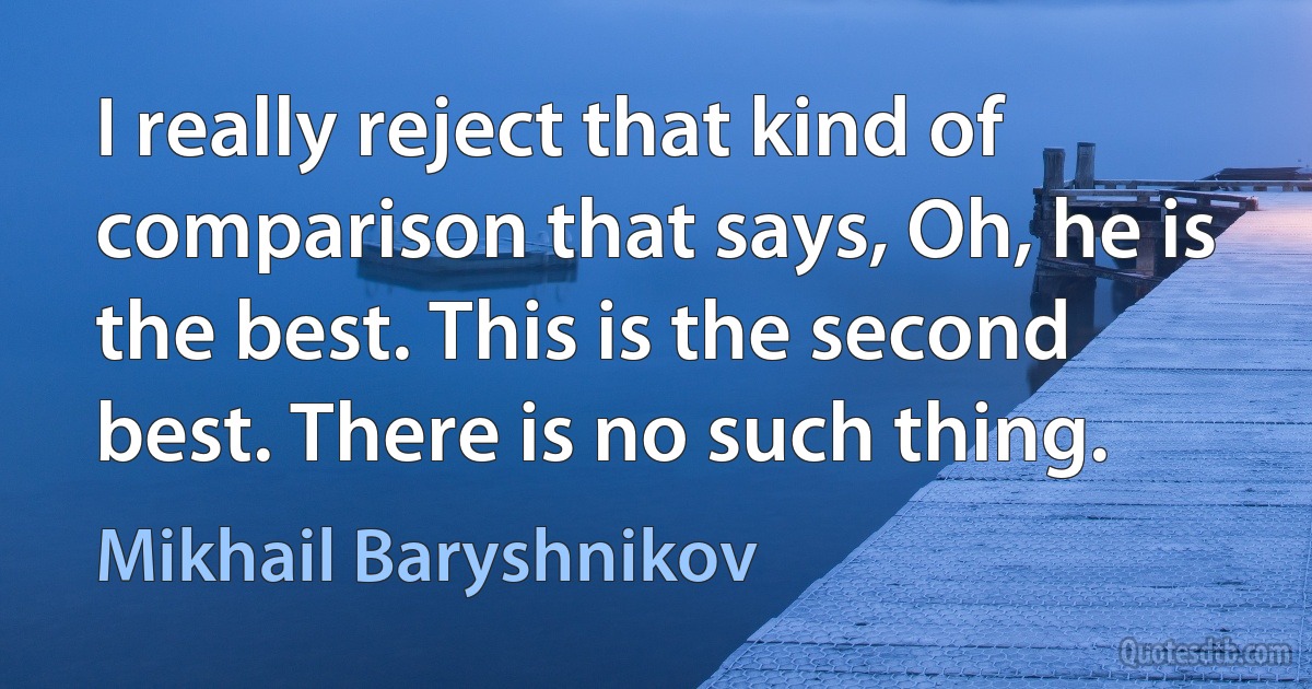 I really reject that kind of comparison that says, Oh, he is the best. This is the second best. There is no such thing. (Mikhail Baryshnikov)