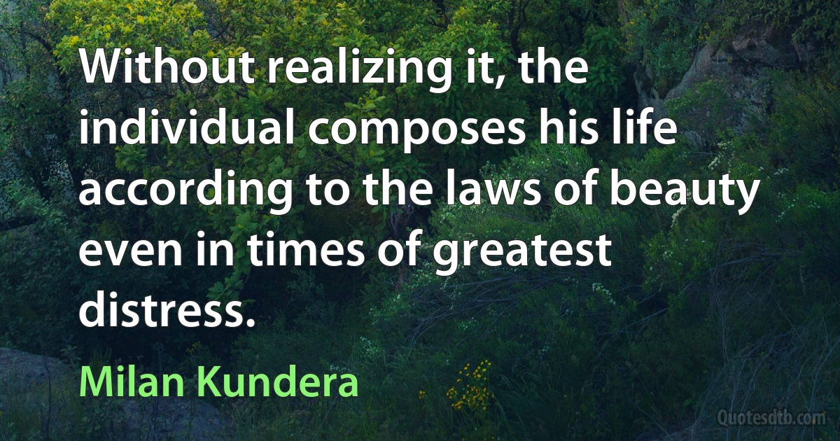 Without realizing it, the individual composes his life according to the laws of beauty even in times of greatest distress. (Milan Kundera)