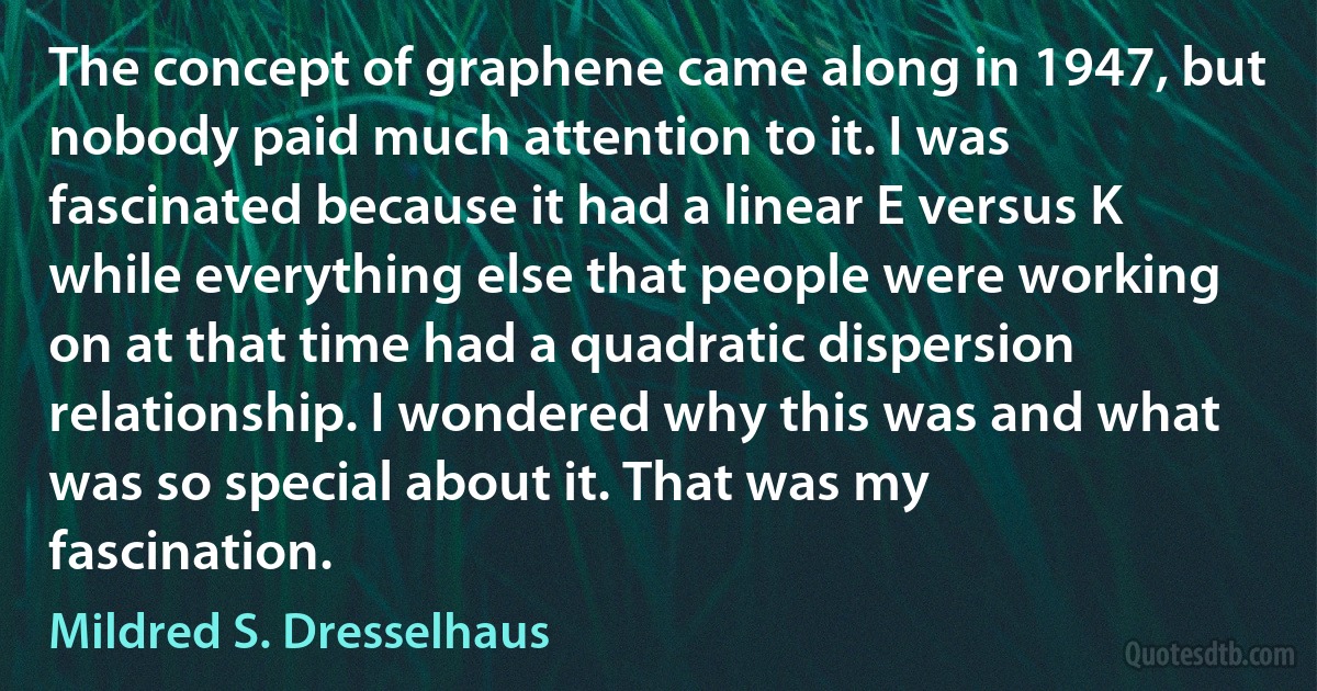 The concept of graphene came along in 1947, but nobody paid much attention to it. I was fascinated because it had a linear E versus K while everything else that people were working on at that time had a quadratic dispersion relationship. I wondered why this was and what was so special about it. That was my fascination. (Mildred S. Dresselhaus)