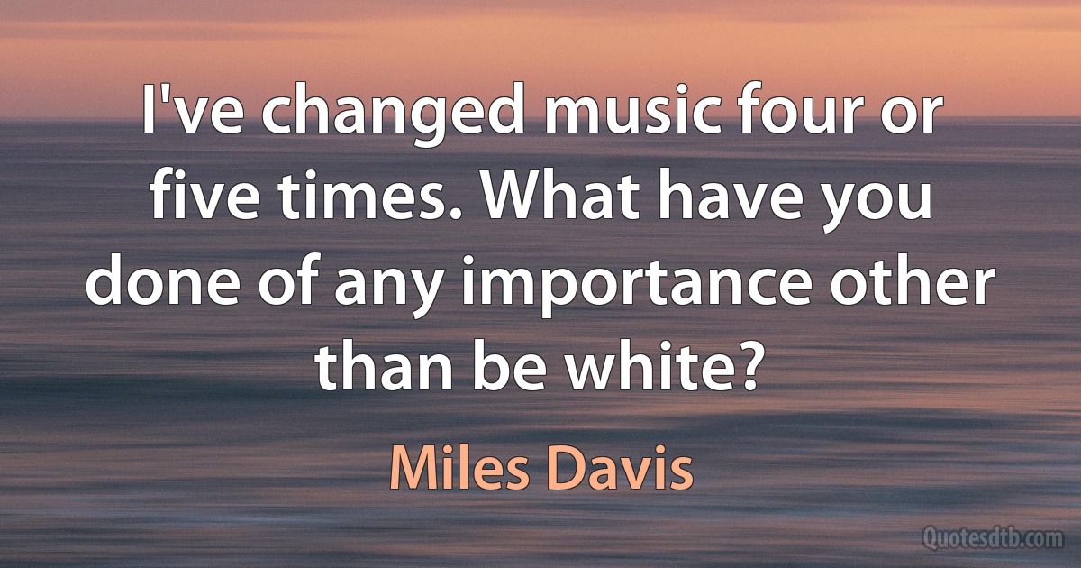 I've changed music four or five times. What have you done of any importance other than be white? (Miles Davis)