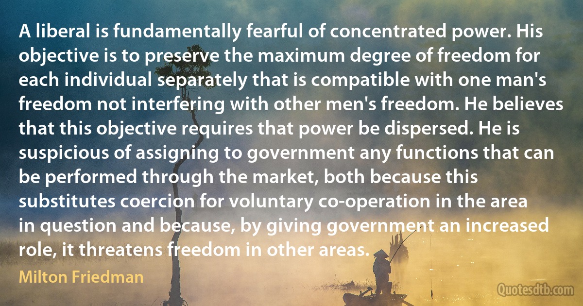 A liberal is fundamentally fearful of concentrated power. His objective is to preserve the maximum degree of freedom for each individual separately that is compatible with one man's freedom not interfering with other men's freedom. He believes that this objective requires that power be dispersed. He is suspicious of assigning to government any functions that can be performed through the market, both because this substitutes coercion for voluntary co-operation in the area in question and because, by giving government an increased role, it threatens freedom in other areas. (Milton Friedman)