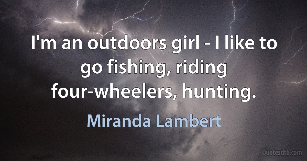 I'm an outdoors girl - I like to go fishing, riding four-wheelers, hunting. (Miranda Lambert)