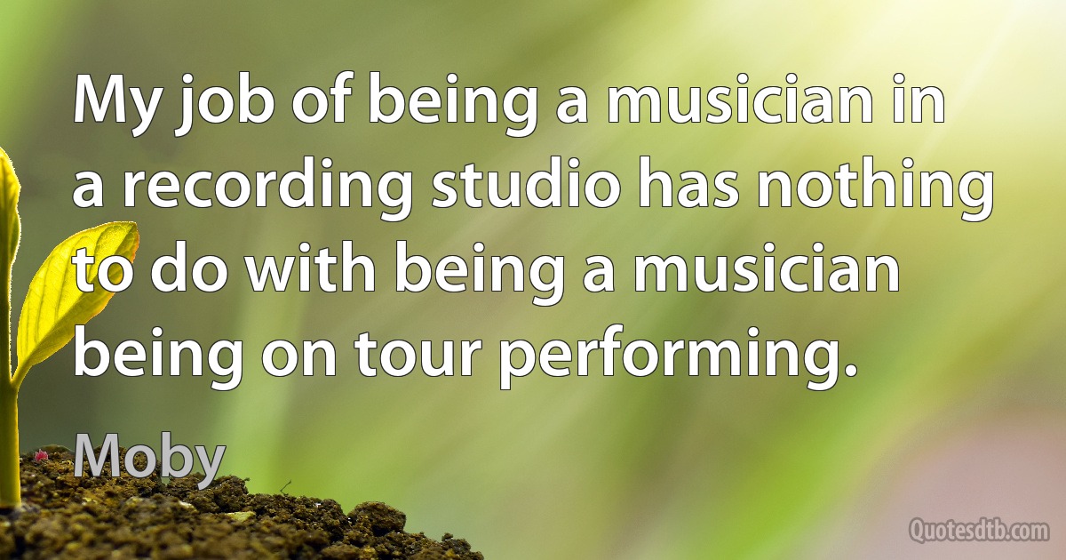 My job of being a musician in a recording studio has nothing to do with being a musician being on tour performing. (Moby)