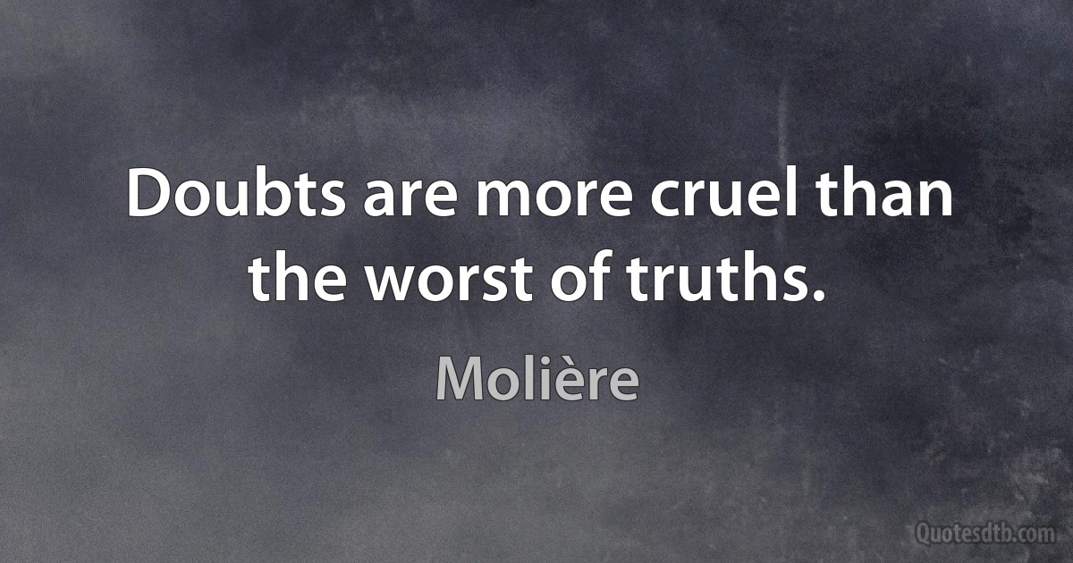 Doubts are more cruel than the worst of truths. (Molière)