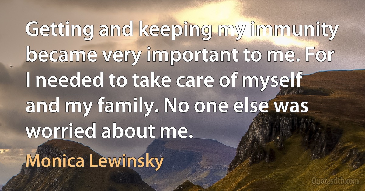 Getting and keeping my immunity became very important to me. For I needed to take care of myself and my family. No one else was worried about me. (Monica Lewinsky)