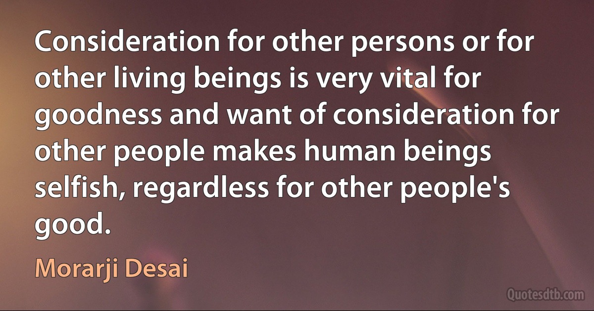 Consideration for other persons or for other living beings is very vital for goodness and want of consideration for other people makes human beings selfish, regardless for other people's good. (Morarji Desai)