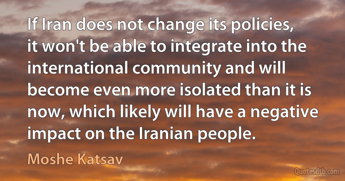 If Iran does not change its policies, it won't be able to integrate into the international community and will become even more isolated than it is now, which likely will have a negative impact on the Iranian people. (Moshe Katsav)