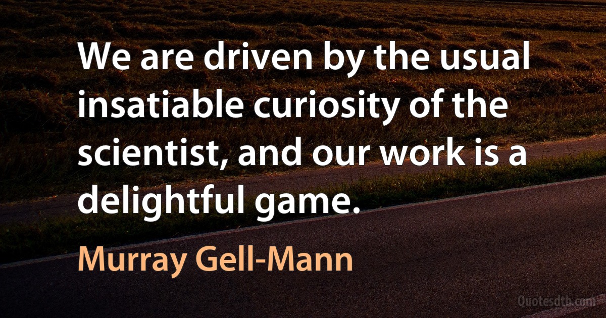 We are driven by the usual insatiable curiosity of the scientist, and our work is a delightful game. (Murray Gell-Mann)