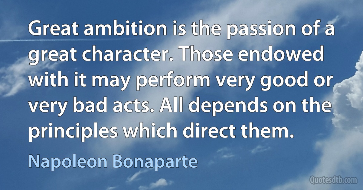 Great ambition is the passion of a great character. Those endowed with it may perform very good or very bad acts. All depends on the principles which direct them. (Napoleon Bonaparte)